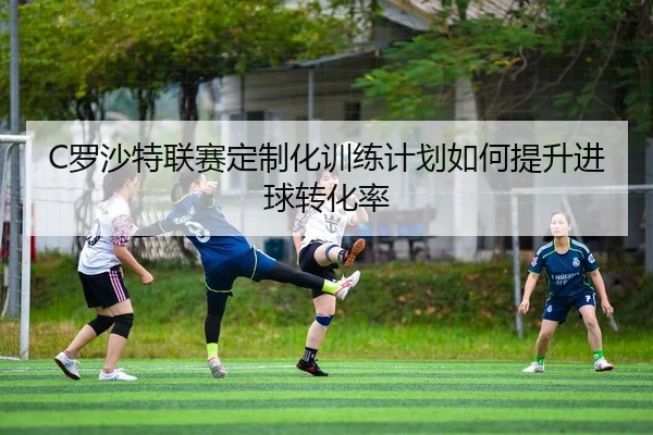 C罗沙特联赛定制化训练计划如何提升进球转化率